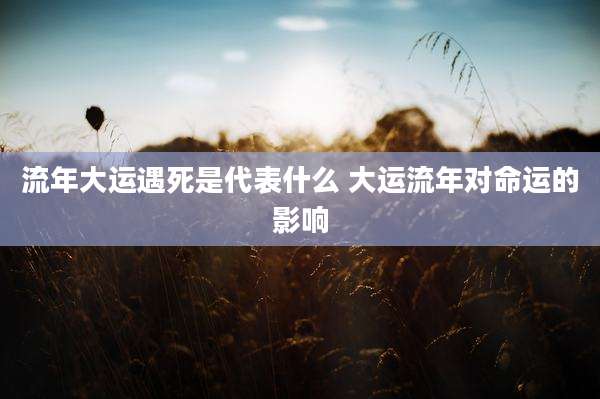 流年大运遇死是代表什么 大运流年对命运的影响