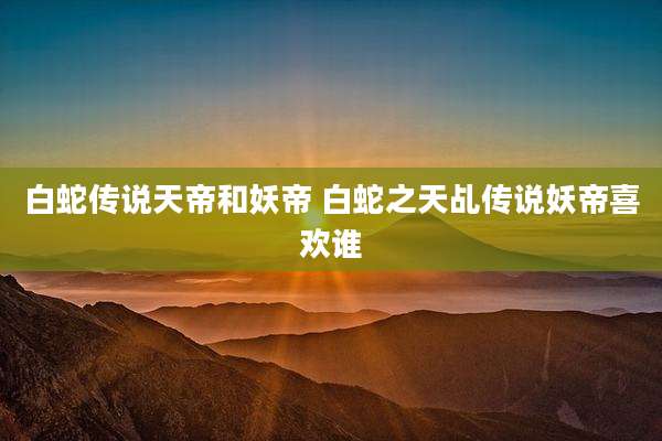 白蛇传说天帝和妖帝 白蛇之天乩传说妖帝喜欢谁