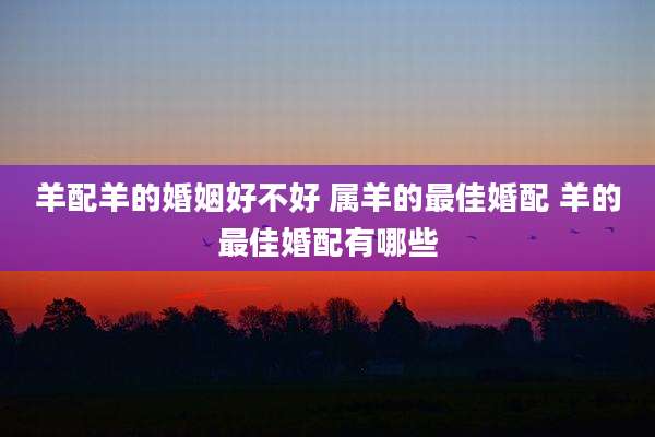 羊配羊的婚姻好不好 属羊的最佳婚配 羊的最佳婚配有哪些