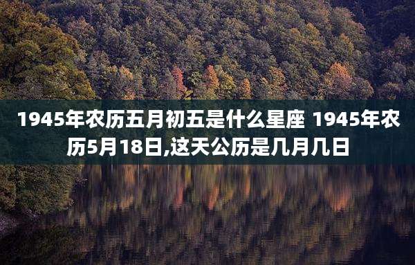 1945年农历五月初五是什么星座 1945年农历5月18日,这天公历是几月几日
