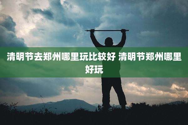 清明节去郑州哪里玩比较好 清明节郑州哪里好玩