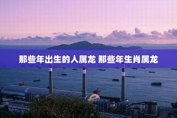 那些年出生的人属龙 那些年生肖属龙