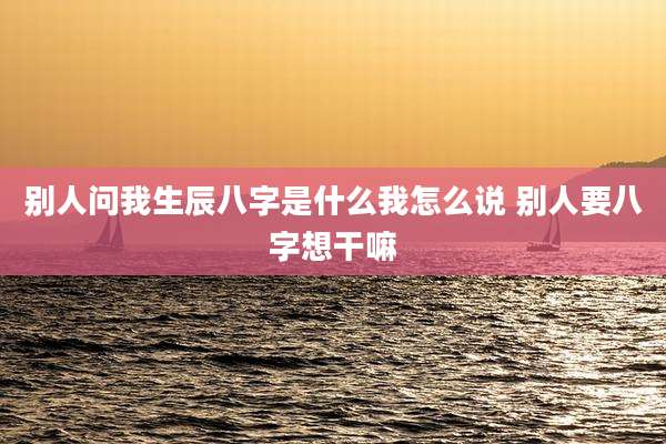 别人问我生辰八字是什么我怎么说 别人要八字想干嘛