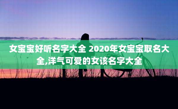 女宝宝好听名字大全 2020年女宝宝取名大全,洋气可爱的女该名字大全