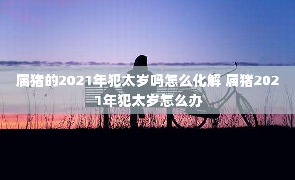 属猪的2021年犯太岁吗怎么化解 属猪2021年犯太岁怎么办