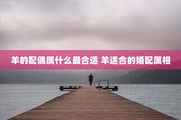 羊的配偶属什么最合适 羊适合的婚配属相