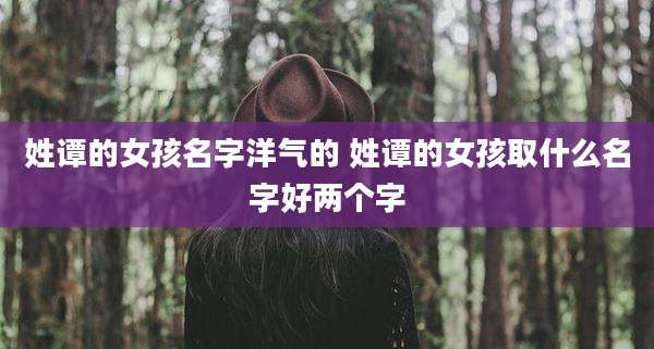 姓谭的女孩名字洋气的 姓谭的女孩取什么名字好两个字