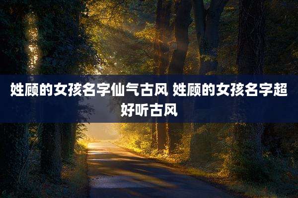 姓顾的女孩名字仙气古风 姓顾的女孩名字超好听古风