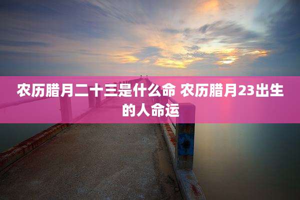 农历腊月二十三是什么命 农历腊月23出生的人命运