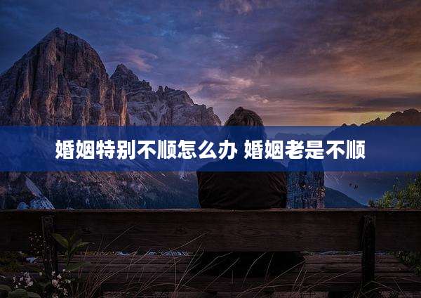 婚姻特别不顺怎么办 婚姻老是不顺