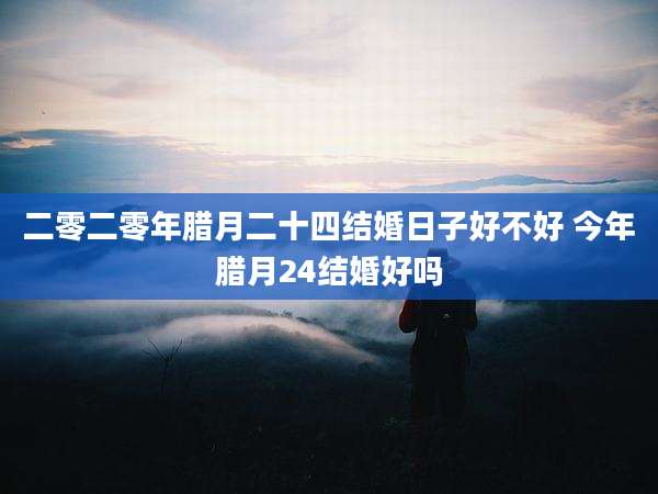 二零二零年腊月二十四结婚日子好不好 今年腊月24结婚好吗