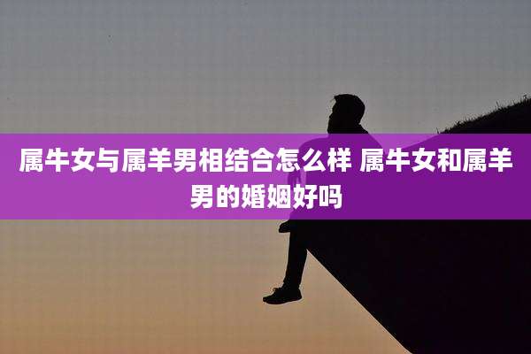 属牛女与属羊男相结合怎么样 属牛女和属羊男的婚姻好吗