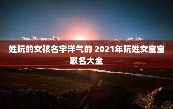 姓阮的女孩名字洋气的 2021年阮姓女宝宝取名大全
