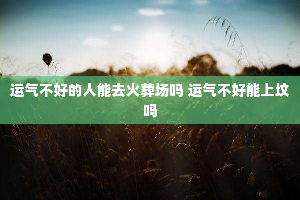 运气不好的人能去火葬场吗 运气不好能上坟吗