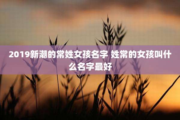 2019新潮的常姓女孩名字 姓常的女孩叫什么名字最好