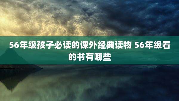 56年级孩子必读的课外经典读物 56年级看的书有哪些