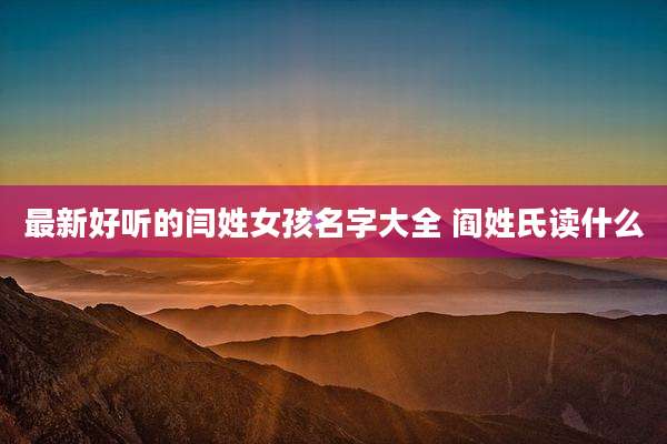 最新好听的闫姓女孩名字大全 阎姓氏读什么
