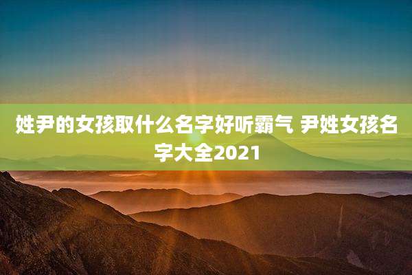 姓尹的女孩取什么名字好听霸气 尹姓女孩名字大全2021