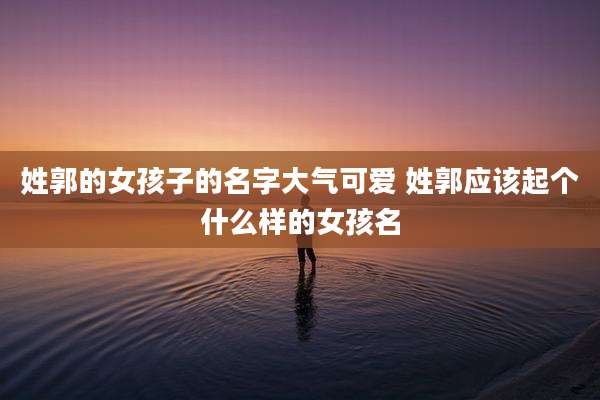 姓郭的女孩子的名字大气可爱 姓郭应该起个什么样的女孩名