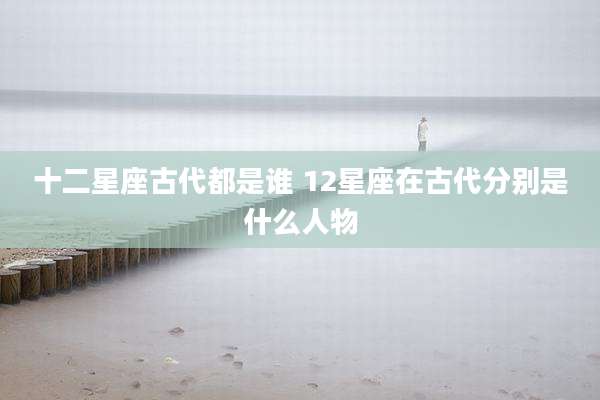 十二星座古代都是谁 12星座在古代分别是什么人物