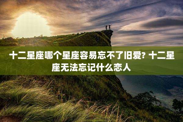 十二星座哪个星座容易忘不了旧爱? 十二星座无法忘记什么恋人
