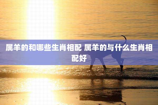 属羊的和哪些生肖相配 属羊的与什么生肖相配好