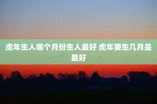 虎年生人哪个月份生人最好 虎年要生几月是最好