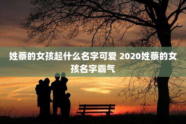 姓蔡的女孩起什么名字可爱 2020姓蔡的女孩名字霸气