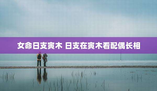 女命日支寅木 日支在寅木看配偶长相