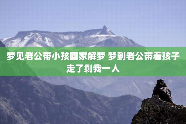 梦见老公带小孩回家解梦 梦到老公带着孩子走了剩我一人