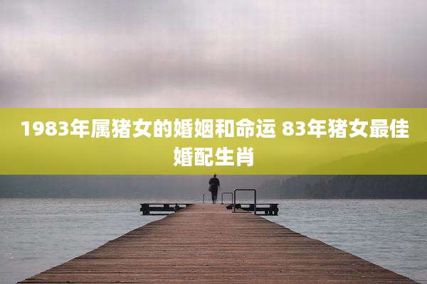 1983年属猪女的婚姻和命运 83年猪女最佳婚配生肖