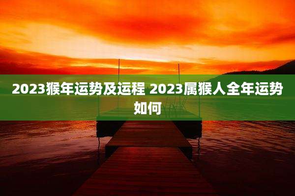 2023猴年运势及运程 2023属猴人全年运势如何