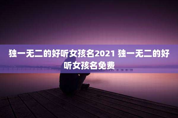 独一无二的好听女孩名2021 独一无二的好听女孩名免费