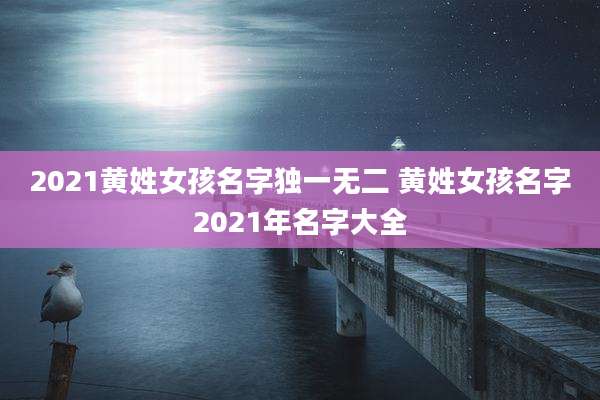 2021黄姓女孩名字独一无二 黄姓女孩名字2021年名字大全