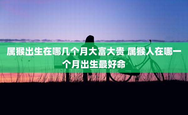 属猴出生在哪几个月大富大贵 属猴人在哪一个月出生最好命
