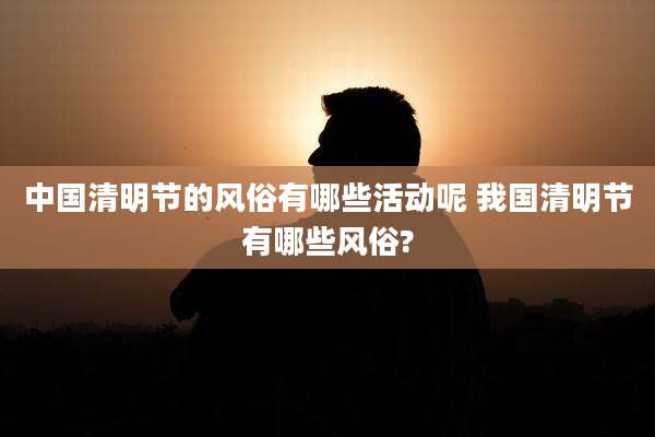 中国清明节的风俗有哪些活动呢 我国清明节有哪些风俗?