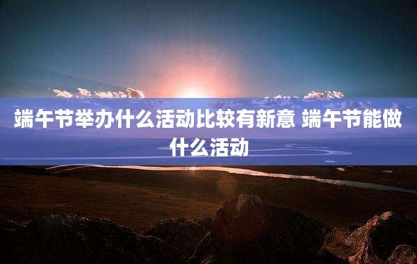 端午节举办什么活动比较有新意 端午节能做什么活动
