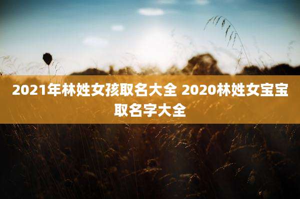 2021年林姓女孩取名大全 2020林姓女宝宝取名字大全