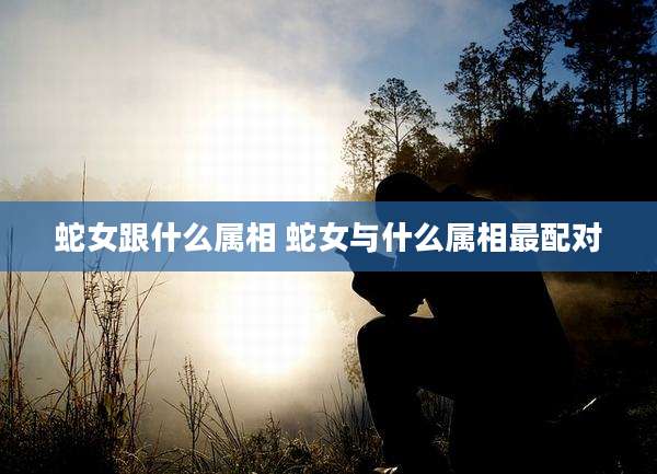 蛇女跟什么属相 蛇女与什么属相最配对