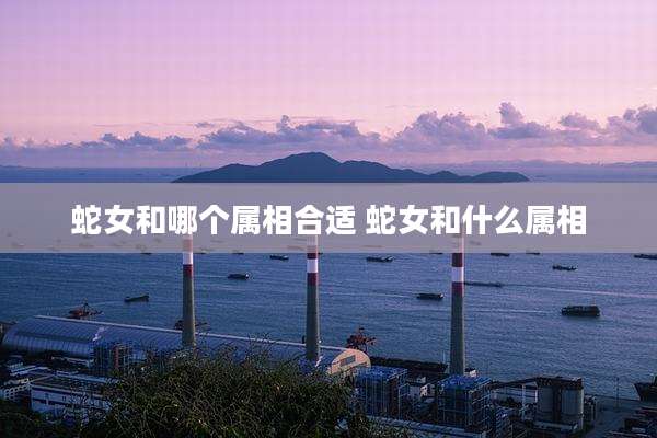 蛇女和哪个属相合适 蛇女和什么属相