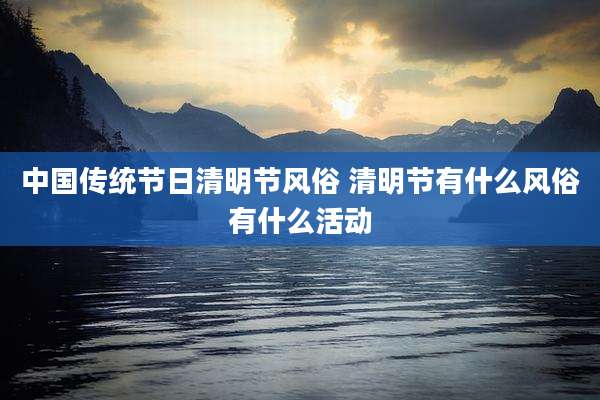 中国传统节日清明节风俗 清明节有什么风俗有什么活动