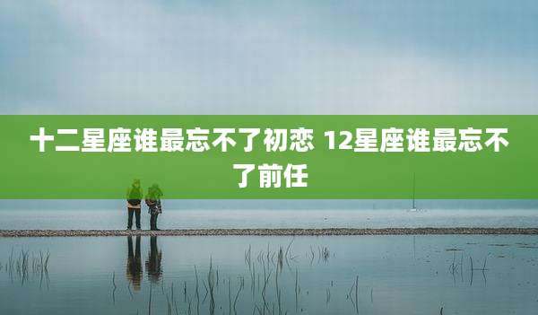 十二星座谁最忘不了初恋 12星座谁最忘不了前任