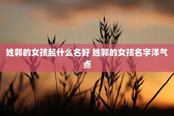 姓郭的女孩起什么名好 姓郭的女孩名字洋气点