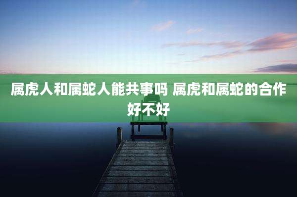 属虎人和属蛇人能共事吗 属虎和属蛇的合作好不好
