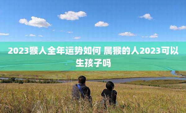 2023猴人全年运势如何 属猴的人2023可以生孩子吗