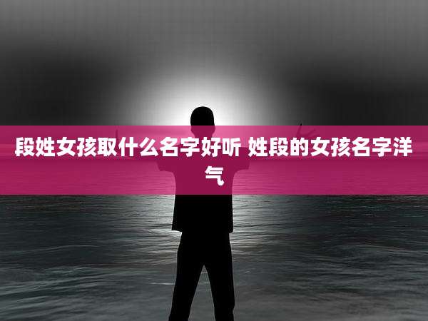 段姓女孩取什么名字好听 姓段的女孩名字洋气