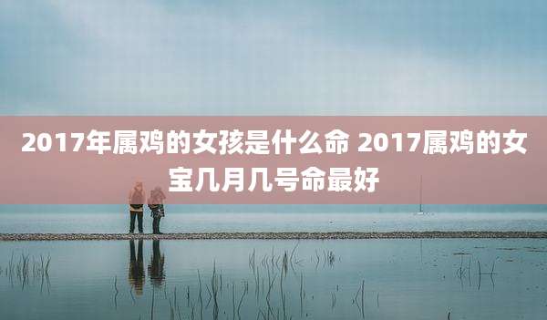 2017年属鸡的女孩是什么命 2017属鸡的女宝几月几号命最好