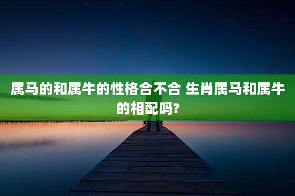 属马的和属牛的性格合不合 生肖属马和属牛的相配吗?