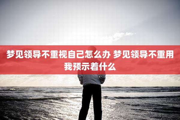 梦见领导不重视自己怎么办 梦见领导不重用我预示着什么