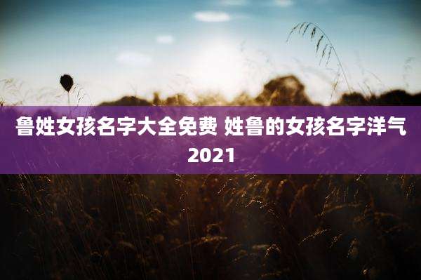 鲁姓女孩名字大全免费 姓鲁的女孩名字洋气2021